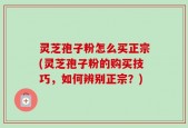 灵芝孢子粉怎么买正宗(灵芝孢子粉的购买技巧，如何辨别正宗？)