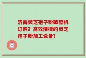 济南灵芝孢子粉破壁机订购？高效便捷的灵芝孢子粉加工设备？