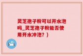 灵芝孢子粉可以开水泡吗_灵芝孢子粉能否使用开水冲泡？)