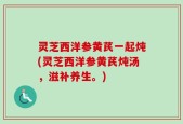 灵芝西洋参黄芪一起炖(灵芝西洋参黄芪炖汤，滋补养生。)