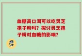 血糖高口渴可以吃灵芝孢子粉吗？探讨灵芝孢子粉对血糖的影响？