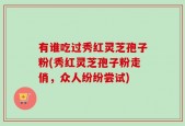 有谁吃过秀红灵芝孢子粉(秀红灵芝孢子粉走俏，众人纷纷尝试)