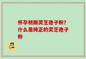 怀孕初期灵芝孢子粉？什么是纯正的灵芝孢子粉