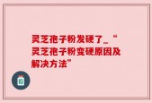 灵芝孢子粉发硬了_“灵芝孢子粉变硬原因及解决方法”