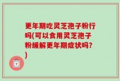 更年期吃灵芝孢子粉行吗(可以食用灵芝孢子粉缓解更年期症状吗？)