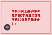 李良济灵芝孢子粉6O克价格(李良济灵芝孢子粉60克售价是多少？)