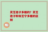 灵芝孢子多糖的？灵芝孢子粉和芝宁多糖的区别