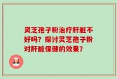 灵芝孢子粉治疗肝脏不好吗？探讨灵芝孢子粉对肝脏保健的效果？