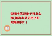 御海丰灵芝孢子粉怎么样(御海丰灵芝孢子粉效果如何？)