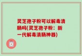 灵芝孢子粉可以解毒清肠吗(灵芝孢子粉：新一代解毒清肠神器)