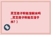 灵芝孢子粉能溶解水吗_灵芝孢子粉能否溶于水？)