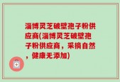 淄博灵芝破壁孢子粉供应商(淄博灵芝破壁孢子粉供应商，采摘自然，健康无添加)