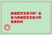新破壁灵芝孢子粉？金奥力牌破壁灵芝孢子粉是真的吗