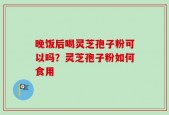 晚饭后喝灵芝孢子粉可以吗？灵芝孢子粉如何食用