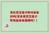 常吃灵芝孢子粉对身体好吗(常食用灵芝孢子粉有益身体健康吗？)