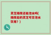 灵芝隔夜还能泡水吗(隔夜后的灵芝可否泡水饮用？)