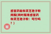 感冒药能和灵芝孢子粉同服(同时服用感冒药和灵芝孢子粉：可行吗？)