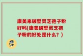 康美来破壁灵芝孢子粉好吗(康美破壁灵芝孢子粉的好处是什么？)