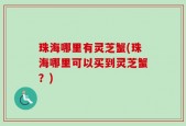 珠海哪里有灵芝蟹(珠海哪里可以买到灵芝蟹？)
