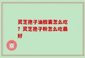 灵芝孢子油胶囊怎么吃？灵芝孢子粉怎么吃最好