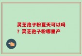 灵芝孢子粉夏天可以吗？灵芝孢子粉哪里产