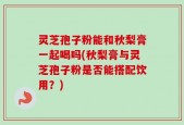 灵芝孢子粉能和秋梨膏一起喝吗(秋梨膏与灵芝孢子粉是否能搭配饮用？)