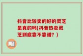 抖音比较卖的好的灵芝是真的吗(抖音热卖灵芝到底靠不靠谱？)