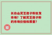 长白山灵芝孢子粉批发市场？了解灵芝孢子粉的市场价格和质量？