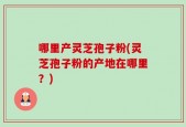 哪里产灵芝孢子粉(灵芝孢子粉的产地在哪里？)