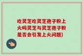 吃灵芝吃灵芝孢子粉上火吗灵芝与灵芝孢子粉是否会引发上火问题)