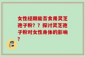 女性经期能否食用灵芝孢子粉？？探讨灵芝孢子粉对女性身体的影响？