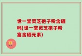 世一堂灵芝孢子粉含硒吗(世一堂灵芝孢子粉富含硒元素)