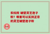 农科院 破壁灵芝孢子粉？哪里可以买到正宗的灵芝破壁孢子粉
