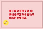 康元堂灵芝孢子油 健康新选择营养丰富功效卓越的养生佳品
