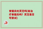脊髓炎吃灵芝吗(能治疗脊髓炎吗？灵芝是否可尝试)