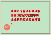 线油灵芝孢子粉线油在哪里(线油灵芝孢子粉线油的购买途径在哪里？)