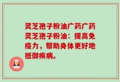 灵芝孢子粉油广药广药灵芝孢子粉油：提高免疫力，帮助身体更好地抵御疾病。