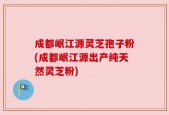 成都岷江源灵芝孢子粉(成都岷江源出产纯天然灵芝粉)