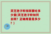 灵芝孢子粉祛斑要吃多少量(灵芝孢子粉如何去斑？正确用量是多少？)