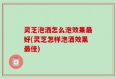 灵芝泡洒怎么泡效果最好(灵芝怎样泡洒效果最佳)