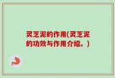 灵芝泥的作用(灵芝泥的功效与作用介绍。)