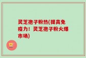 灵芝孢子粉热(提高免疫力！灵芝孢子粉火爆市场)