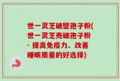 世一灵芝破壁孢子粉(世一灵芝壳破孢子粉 - 提高免疫力、改善睡眠质量的好选择)
