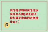 灵芝孢子粉和灵芝泡水有什么不同(灵芝孢子粉与灵芝泡水的区别是什么？)