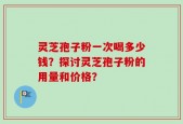 灵芝孢子粉一次喝多少钱？探讨灵芝孢子粉的用量和价格？