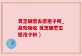灵芝破壁去壁孢子粉_高效吸收 灵芝破壁去壁孢子粉 )