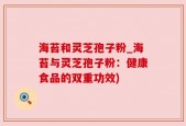 海苔和灵芝孢子粉_海苔与灵芝孢子粉：健康食品的双重功效)