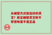 从破壁方式挑选好的灵芝？修正破壁灵芝粉不带苦味是不是正品