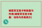 破壁灵芝孢子粉胶囊与作用(破壁灵芝孢子胶囊：功效与作用简介)