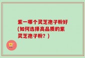 紫一哪个灵芝孢子粉好(如何选择高品质的紫灵芝孢子粉？)
